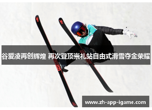 谷爱凌再创辉煌 再次登顶崇礼站自由式滑雪夺金荣耀