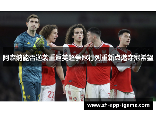 阿森纳能否逆袭重返英超争冠行列重新点燃夺冠希望