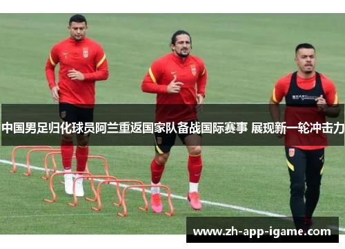 中国男足归化球员阿兰重返国家队备战国际赛事 展现新一轮冲击力 中国男足归化球员阿兰重返国家队备战国际赛事 展现新一轮冲击力