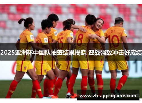 2025亚洲杯中国队抽签结果揭晓 迎战强敌冲击好成绩