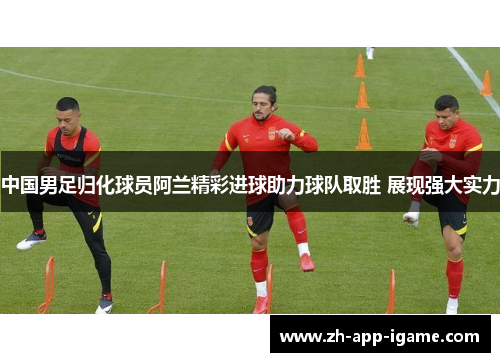 中国男足归化球员阿兰精彩进球助力球队取胜 展现强大实力